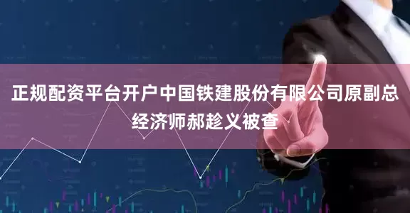 正规配资平台开户中国铁建股份有限公司原副总经济师郝趁义被查
