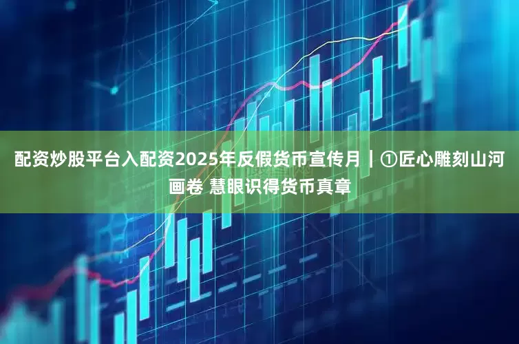 配资炒股平台入配资2025年反假货币宣传月｜①匠心雕刻山河画卷 慧眼识得货币真章